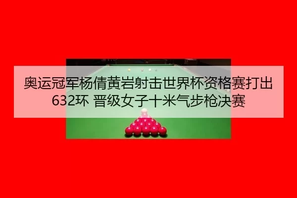 奥运冠军杨倩黄岩射击世界杯资格赛打出632环 晋级女子十米气步枪决赛